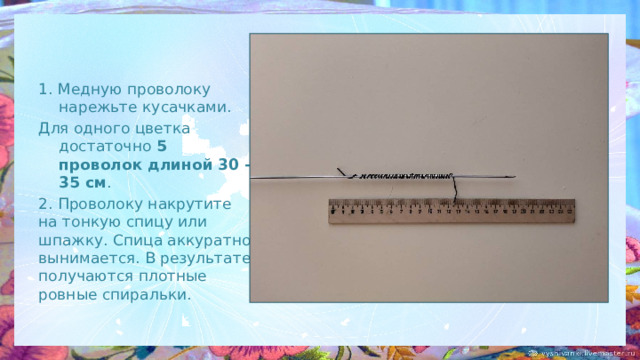 1. Медную проволоку нарежьте кусачками. Для одного цветка достаточно 5 проволок длиной 30 - 35 см . 2. Проволоку накрутите на тонкую спицу или шпажку. Спица аккуратно вынимается. В результате получаются плотные ровные спиральки. 