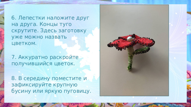 6. Лепестки наложите друг на друга. Концы туго скрутите. Здесь заготовку уже можно назвать цветком.  7. Аккуратно раскройте получившийся цветок. 8. В середину поместите и зафиксируйте крупную бусину или яркую пуговицу. 
