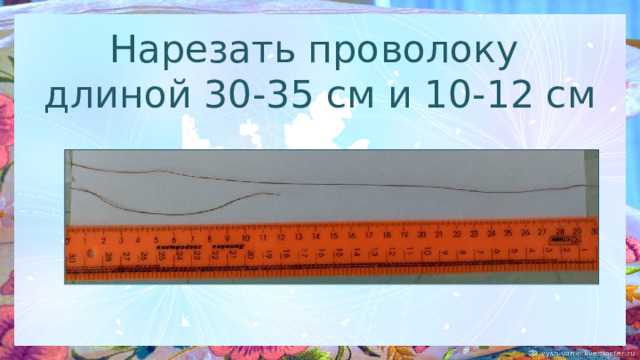 Нарезать проволоку  длиной 30-35 см и 10-12 см 