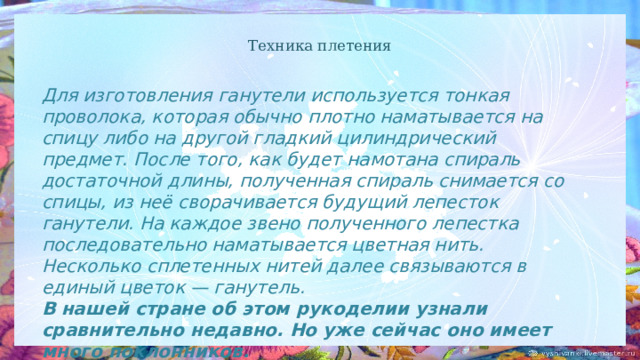  Техника плетения   Для изготовления ганутели используется тонкая проволока, которая обычно плотно наматывается на спицу либо на другой гладкий цилиндрический предмет. После того, как будет намотана спираль достаточной длины, полученная спираль снимается со спицы, из неё сворачивается будущий лепесток ганутели. На каждое звено полученного лепестка последовательно наматывается цветная нить. Несколько сплетенных нитей далее связываются в единый цветок — ганутель. В нашей стране об этом рукоделии узнали сравнительно недавно. Но уже сейчас оно имеет много поклонников. 