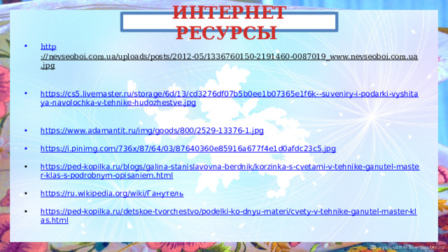 ИНТЕРНЕТ РЕСУРСЫ http ://nevseoboi.com.ua/uploads/posts/2012-05/1336760150-2191460-0087019_www.nevseoboi.com.ua.jpg  https://cs5.livemaster.ru/storage/6d/13/cd3276df07b5b0ee1b07365e1f6k--suveniry-i-podarki-vyshitaya-navolochka-v-tehnike-hudozhestve.jpg  https://www.adamantit.ru/img/goods/800/2529-13376-1.jpg  https://i.pinimg.com/736x/87/64/03/87640360e85916a677f4e1d0afdc23c5.jpg  https://ped-kopilka.ru/blogs/galina-stanislavovna-berdnik/korzinka-s-cvetami-v-tehnike-ganutel-master-klas-s-podrobnym-opisaniem.html https://ru.wikipedia.org/wiki/Ганутель https://ped-kopilka.ru/detskoe-tvorchestvo/podelki-ko-dnyu-materi/cvety-v-tehnike-ganutel-master-klas.html 