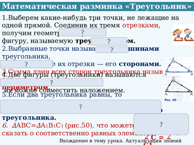 Математическая разминка «Треугольник» 1.Выберем какие-нибудь три точки, не лежащие на одной прямой. Соединив их тремя отрезками , получим геометрическую фигуру, называемую треугольником. 2.Выбранные точки называются вершинами треугольника, а соединяющие их отрезки — его сторонами. 3.Сумма длин всех сторон треугольника называется его периметром. ? ? ? ? 4.Две фигуры (треугольники) называются равными , если  их можно совместить наложением. ? 5.Если два треугольника равны, то  элементы одного треугольника соответственно равны элементам другого треугольника. ∆ АВС= ∆ А 1 В 1 С 1 (рис.50), что можете сказать о соответственно равных элементах? ? Например: ? АВ = А 1 В 1 ∠ С = ∠ C1 Вхождение в тему урока. Актуализация знаний 