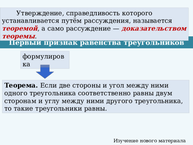  Утверждение, справедливость которого устанавливается путём рассуждения, называется теоремой , а само рассуждение — доказательством теоремы . Первый признак равенства треугольников формулировка Теорема. Если две стороны и угол между ними одного треугольника соответственно равны двум сторонам и углу между ними другого треугольника, то такие треугольники равны. Изучение нового материала 