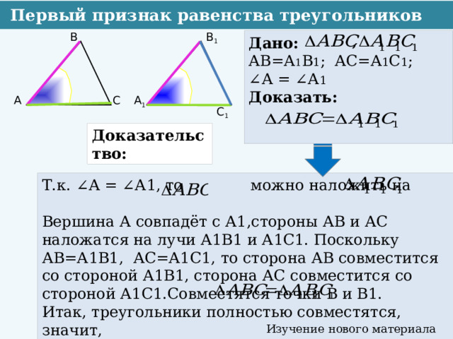  Первый признак равенства треугольников В 1 В Дано: АВ=А 1 В 1 ; АС=А 1 С 1 ; ∠ А = ∠А 1 Доказать:   А С А 1 С 1 Доказательство: Т.к. ∠А = ∠А1, то можно наложить на Вершина А совпадёт с А1,стороны АВ и АС наложатся на лучи А1В1 и А1С1. Поскольку АВ=А1В1, АС=А1С1, то сторона АВ совместится со стороной А1В1, сторона АС совместится со стороной А1С1.Совместятся точки В и В1. Итак, треугольники полностью совместятся, значит, Изучение нового материала  