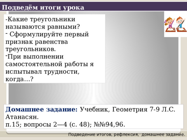 Подведём итоги урока -Какие треугольники называются равными?  Сформулируйте первый признак равенства треугольников. При выполнении самостоятельной работы я испытывал трудности, когда…? Домашнее задание: Учебник, Геометрия 7-9 Л.С. Атанасян.  п.15; вопросы 2—4 (с. 48); №№94,96. Подведение итогов, рефлексия,  домашнее задание. 