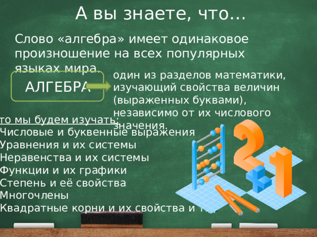 А вы знаете, что… Слово «алгебра» имеет одинаковое произношение на всех популярных языках мира. один из разделов математики, изучающий свойства величин (выраженных буквами), независимо от их числового значения. АЛГЕБРА Что мы будем изучать: Числовые и буквенные выражения Уравнения и их системы Неравенства и их системы Функции и их графики Степень и её свойства Многочлены Квадратные корни и их свойства и т.д . 