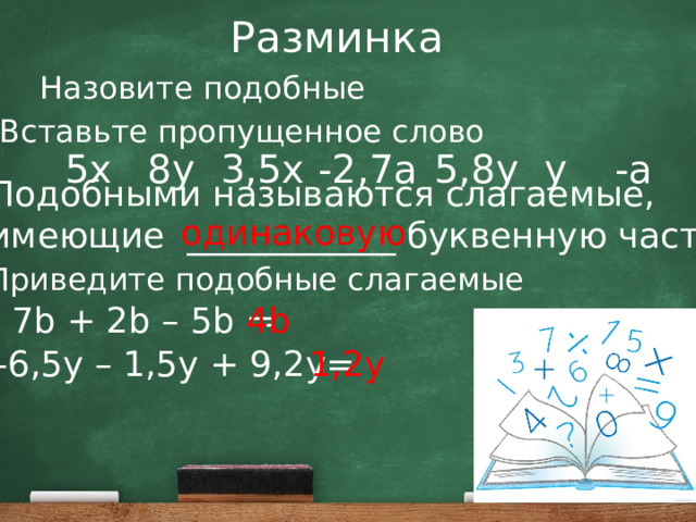 Разминка Назовите подобные Вставьте пропущенное слово 8y 3,5x -2,7a 5,8y y -a 5x Подобными называются слагаемые, имеющие ____________ буквенную часть. одинаковую Приведите подобные слагаемые 7b + 2b – 5b = 4b -6,5y – 1,5y + 9,2y= 1,2y 