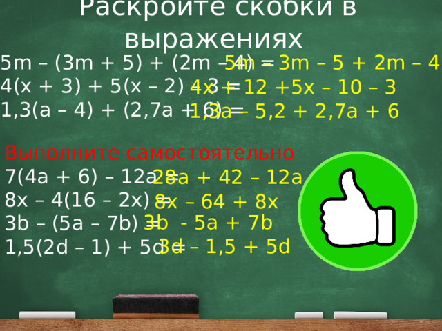 Раскройте скобки в выражениях 5m – (3m + 5) + (2m – 4) = 5m – 3m – 5 + 2m – 4 4(x + 3) + 5(x – 2) – 3 = 1,3(a – 4) + (2,7a + 6) = 4x + 12 +5x – 10 – 3 1,3a – 5,2 + 2,7a + 6 Выполните самостоятельно 7(4a + 6) – 12a = 8x – 4(16 – 2x) = 3b – (5a – 7b) = 1,5(2d – 1) + 5d = 28a + 42 – 12a 8x – 64 + 8x 3b - 5a + 7b 3d – 1,5 + 5d 