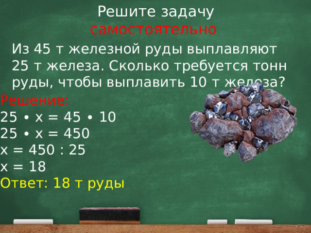 Решите задачу  самостоятельно Из 45 т железной руды выплавляют 25 т железа. Сколько требуется тонн руды, чтобы выплавить 10 т железа? Решение: 25 ∙ х = 45 ∙ 10 25 ∙ х = 450 х = 450 : 25 х = 18 Ответ: 18 т руды 