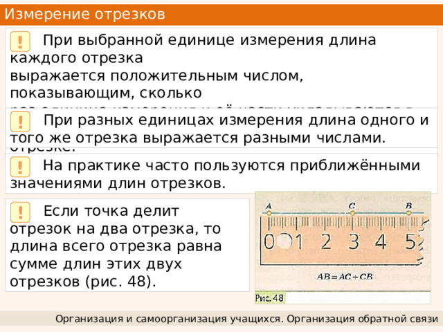 Измерение отрезков  При выбранной единице измерения длина каждого отрезка выражается положительным числом, показывающим, сколько раз единица измерения и её части укладываются в измеряемом отрезке. !  При разных единицах измерения длина одного и того же отрезка выражается разными числами. !  На практике часто пользуются приближёнными значениями длин отрезков. !  Если точка делит отрезок на два отрезка, то длина всего отрезка равна сумме длин этих двух отрезков (рис. 48). ! Организация и самоорганизация учащихся. Организация обратной связи 