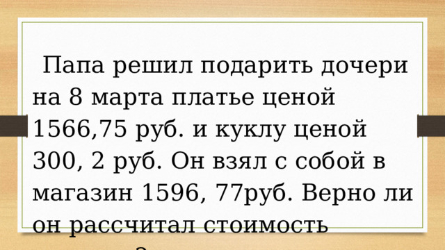 Папа решил подарить дочери на 8 марта платье ценой 1566,75 руб. и куклу ценой 300, 2 руб. Он взял с собой в магазин 1596, 77руб. Верно ли он рассчитал стоимость покупки? 
