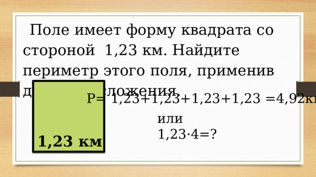 Поле имеет форму квадрата со стороной 1,23 км. Найдите периметр этого поля, применив действие сложения. Р= 1,23+1,23+1,23+1,23 =4,92км или 1,23·4=? 1,23 км 