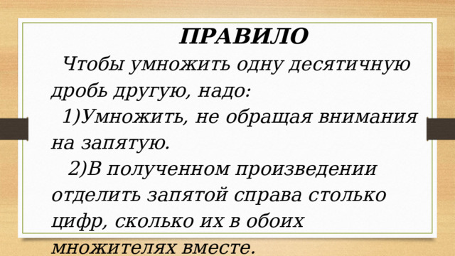 ПРАВИЛО Чтобы умножить одну десятичную дробь другую, надо: 1)Умножить, не обращая внимания на запятую. 2)В полученном произведении отделить запятой справа столько цифр, сколько их в обоих множителях вместе. 