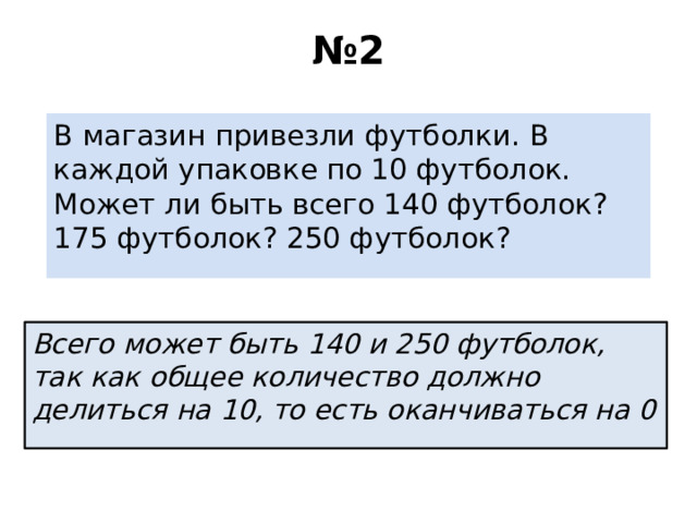 № 2 В магазин привезли футболки. В каждой упаковке по 10 футболок. Может ли быть всего 140 футболок? 175 футболок? 250 футболок? Всего может быть 140 и 250 футболок, так как общее количество должно делиться на 10, то есть оканчиваться на 0 