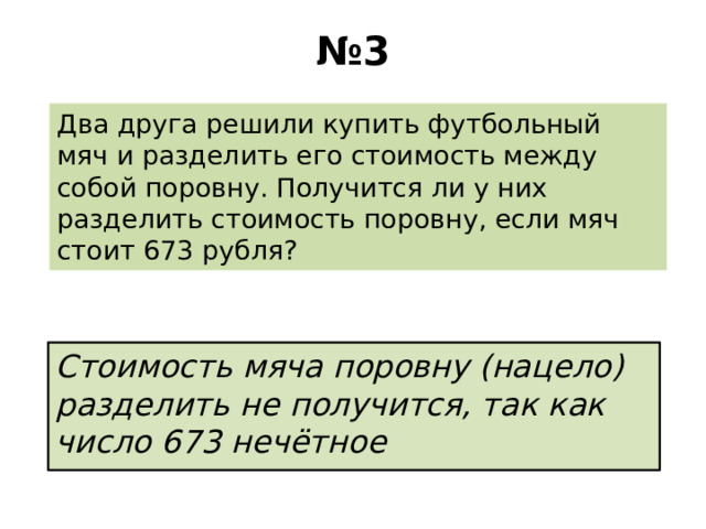 № 3 Два друга решили купить футбольный мяч и разделить его стоимость между собой поровну. Получится ли у них разделить стоимость поровну, если мяч стоит 673 рубля? Стоимость мяча поровну (нацело) разделить не получится, так как число 673 нечётное 
