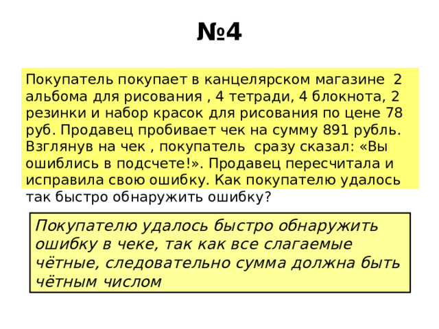 № 4 Покупатель покупает в канцелярском магазине 2 альбома для рисования , 4 тетради, 4 блокнота, 2 резинки и набор красок для рисования по цене 78 руб. Продавец пробивает чек на сумму 891 рубль. Взглянув на чек , покупатель сразу сказал: «Вы ошиблись в подсчете!». Продавец пересчитала и исправила свою ошибку. Как покупателю удалось так быстро обнаружить ошибку? Покупателю удалось быстро обнаружить ошибку в чеке, так как все слагаемые чётные, следовательно сумма должна быть чётным числом 