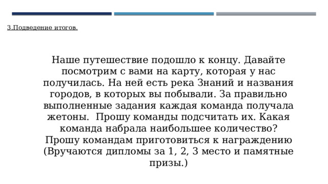 3.Подведение итогов. Наше путешествие подошло к концу. Давайте посмотрим с вами на карту, которая у нас получилась. На ней есть река Знаний и названия городов, в которых вы побывали. За правильно выполненные задания каждая команда получала жетоны. Прошу команды подсчитать их. Какая команда набрала наибольшее количество? Прошу командам приготовиться к награждению (Вручаются дипломы за 1, 2, 3 место и памятные призы.) 