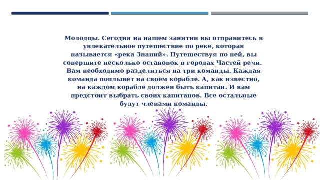 Молодцы. Сегодня на нашем занятии вы отправитесь в увлекательное путешествие по реке, которая называется «река Знаний». Путешествуя по ней, вы совершите несколько остановок в городах Частей речи.  Вам необходимо разделиться на три команды. Каждая команда поплывет на своем корабле. А, как известно, на каждом корабле должен быть капитан. И вам предстоит выбрать своих капитанов. Все остальные будут членами команды. 