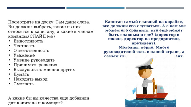 Посмотрите на доску. Там даны слова. Вы должны выбрать, какие из них относятся к капитану, а какие к членам команды.(СЛАЙД №6) Выносливость Честность Ответственность Уважение Умение руководить Принимать решения Выслушивать мнения других Думать Находить выход Смелость А какие бы вы качества еще добавили для капитана и команды? Капитан самый главный на корабле, все должны его слушаться. А с кем мы можем его сравнить, кто еще может быть главным и где? (директор в школе, директор на предприятии, президент). Молодцы, верно. Много руководителей есть в нашей стране, а самым главным является президент. 
