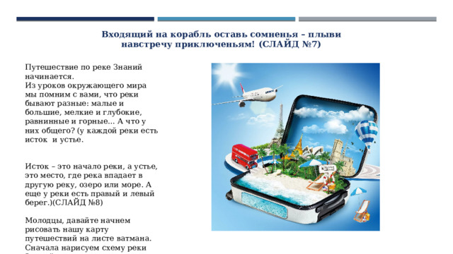 Входящий на корабль оставь сомненья – плыви навстречу приключеньям! (СЛАЙД №7) Путешествие по реке Знаний начинается. Из уроков окружающего мира мы помним с вами, что реки бывают разные: малые и большие, мелкие и глубокие, равнинные и горные… А что у них общего? (у каждой реки есть исток и устье. Исток – это начало реки, а устье, это место, где река впадает в другую реку, озеро или море. А еще у реки есть правый и левый берег.)(СЛАЙД №8) Молодцы, давайте начнем рисовать нашу карту путешествий на листе ватмана. Сначала нарисуем схему реки Знаний. Затем капитаны команд будут по очереди добавлять на карту места наших остановок. 