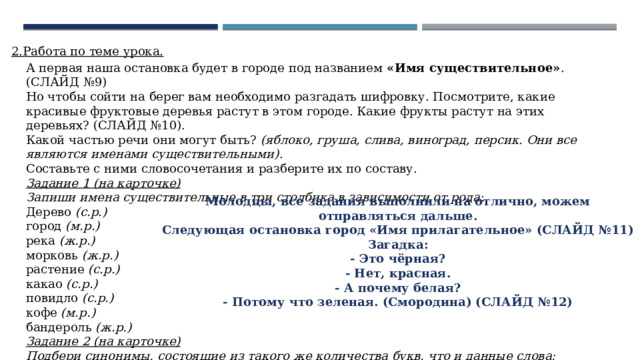 2.Работа по теме урока. А первая наша остановка будет в городе под названием «Имя существительное» . (СЛАЙД №9)  Но чтобы сойти на берег вам необходимо разгадать шифровку. Посмотрите, какие красивые фруктовые деревья растут в этом городе. Какие фрукты растут на этих деревьях? (СЛАЙД №10).  Какой частью речи они могут быть? (яблоко, груша, слива, виноград, персик. Они все являются именами существительными) .  Составьте с ними словосочетания и разберите их по составу.  Задание 1 (на карточке)  Запиши имена существительные в три столбика в зависимости от рода :  Дерево (с.р.)  город (м.р.)  река (ж.р.)  морковь (ж.р.)  растение (с.р.)  какао (с.р.)  повидло (с.р.)  кофе (м.р.)  бандероль (ж.р.)  Задание 2 (на карточке)  Подбери синонимы, состоящие из такого же количества букв, что и данные слова:  сообщение, темнота, лес, радость (извещение, сумрак, бор, веселье)   Молодцы, все задания выполнили на отлично, можем отправляться дальше. Следующая остановка город «Имя прилагательное» (СЛАЙД №11) Загадка: - Это чёрная? - Нет, красная. - А почему белая? - Потому что зеленая. (Смородина) (СЛАЙД №12) 