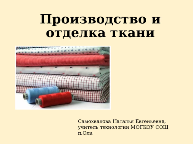 Производство и отделка ткани Самохвалова Наталья Евгеньевна, учитель технологии МОГКОУ СОШ п.Ола 
