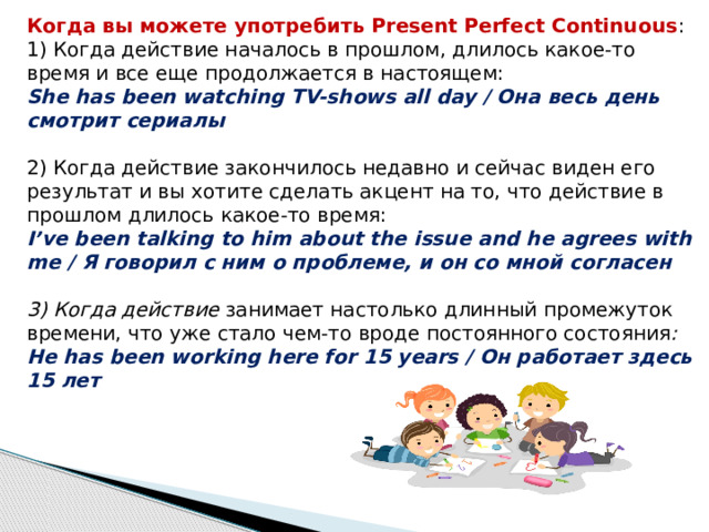 Когда вы можете употребить Present Perfect Continuous : 1) Когда действие началось в прошлом, длилось какое-то время и все еще продолжается в настоящем: She has been watching TV-shows all day / Она весь день смотрит сериалы 2) Когда действие закончилось недавно и сейчас виден его результат и вы хотите сделать акцент на то, что действие в прошлом длилось какое-то время: I’ve been talking to him about the issue and he agrees with me / Я говорил с ним о проблеме, и он со мной согласен 3) Когда действие  занимает настолько длинный промежуток времени, что уже стало чем-то вроде постоянного состояния : He has been working here for 15 years / Он работает здесь 15 лет 
