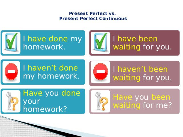  Present Perfect vs.  Present Perfect Continuous   I have done my homework. I have been waiting for you. I haven’t done my homework. I haven’t been waiting for you. Have  you  done  your homework? Have  you  been waiting for me? 