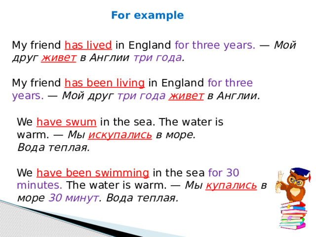 For example My friend  has lived  in England for three years.  —  Мой друг живет в Англии три года . My friend  has been living  in England for three years.  —  Мой друг три года живет в Англии. We  have swum  in the sea. The water is warm. —  Мы  искупались  в море. Вода теплая. We  have been swimming  in the sea for 30 minutes. The water is warm. —  Мы  купались  в море 30 минут . Вода теплая. 