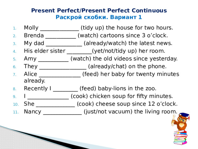 Present Perfect/Present Perfect Continuous Раскрой скобки. Вариант 1 Molly ______________ (tidy up) the house for two hours. Brenda ___________ (watch) cartoons since 3 o’clock. My dad _____________ (already/watch) the latest news. His elder sister _________(yet/not/tidy up) her room. Amy ___________ (watch) the old videos since yesterday. They _________________ (already/chat) on the phone. Alice _______________ (feed) her baby for twenty minutes already. Recently I _________ (feed) baby-lions in the zoo. I _______________ (cook) chicken soup for fifty minutes. She ______________ (cook) cheese soup since 12 o’clock. Nancy ______________ (just/not vacuum) the living room. 