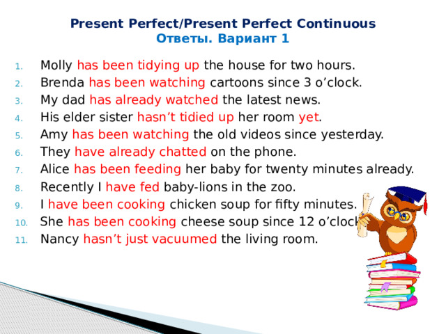 Present Perfect/Present Perfect Continuous Ответы. Вариант 1 Molly has been tidying up the house for two hours. Brenda has been watching cartoons since 3 o’clock. My dad has already watched the latest news. His elder sister hasn’t tidied up her room yet . Amy has been watching the old videos since yesterday. They have already chatted on the phone. Alice has been feeding her baby for twenty minutes already. Recently I have fed baby-lions in the zoo. I have been cooking chicken soup for fifty minutes. She has been cooking cheese soup since 12 o’clock. Nancy hasn’t just vacuumed the living room. 