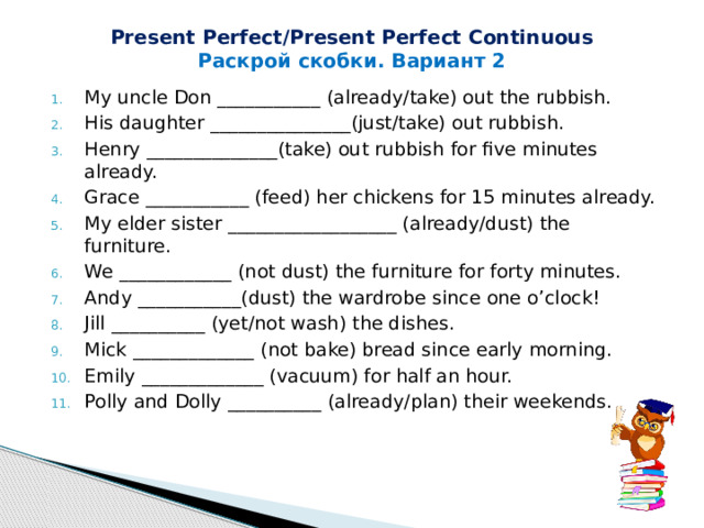 Present Perfect/Present Perfect Continuous Раскрой скобки. Вариант 2 My uncle Don ___________ (already/take) out the rubbish. His daughter _______________(just/take) out rubbish. Henry ______________(take) out rubbish for five minutes already. Grace ___________ (feed) her chickens for 15 minutes already. My elder sister __________________ (already/dust) the furniture. We ____________ (not dust) the furniture for forty minutes. Andy ___________(dust) the wardrobe since one o’clock! Jill __________ (yet/not wash) the dishes. Mick _____________ (not bake) bread since early morning. Emily _____________ (vacuum) for half an hour. Polly and Dolly __________ (already/plan) their weekends. 