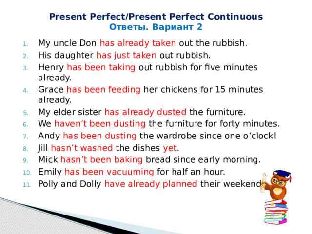 Present Perfect/Present Perfect Continuous Ответы. Вариант 2 My uncle Don has already  taken out the rubbish. His daughter has just  taken out rubbish. Henry has been taking out rubbish for five minutes already. Grace has been feeding her chickens for 15 minutes already. My elder sister has already dusted the furniture. We haven’t been dusting the furniture for forty minutes. Andy has been dusting the wardrobe since one o’clock! Jill hasn’t washed the dishes yet . Mick hasn’t been baking bread since early morning. Emily has been vacuuming for half an hour. Polly and Dolly have already planned their weekends. 