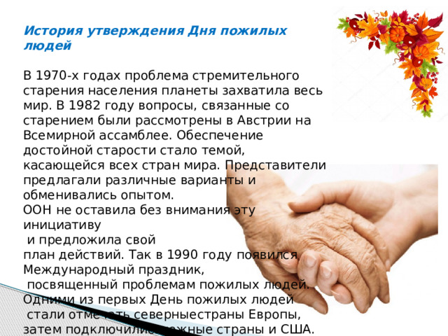 История утверждения Дня пожилых людей В 1970-х годах проблема стремительного старения населения планеты захватила весь мир. В 1982 году вопросы, связанные со старением были рассмотрены в Австрии на Всемирной ассамблее. Обеспечение достойной старости стало темой, касающейся всех стран мира. Представители предлагали различные варианты и обменивались опытом. ООН не оставила без внимания эту инициативу  и предложила свой план действий. Так в 1990 году появился Международный праздник,  посвященный проблемам пожилых людей. Одними из первых День пожилых людей  стали отмечать северныестраны Европы, затем подключились южные страны и США. 