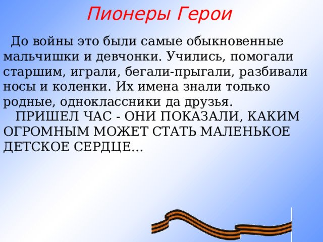 Пионеры Герои       До войны это были самые обыкновенные мальчишки и девчонки. Учились, помогали старшим, играли, бегали-прыгали, разбивали носы и коленки. Их имена знали только родные, одноклассники да друзья.     ПРИШЕЛ ЧАС - ОНИ ПОКАЗАЛИ, КАКИМ ОГРОМНЫМ МОЖЕТ СТАТЬ МАЛЕНЬКОЕ ДЕТСКОЕ СЕРДЦЕ…     