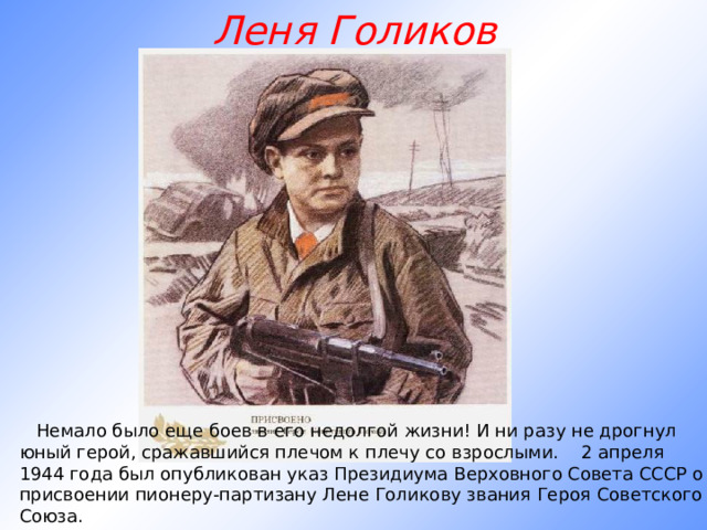 Леня Голиков         Немало было еще боев в его недолгой жизни! И ни разу не дрогнул юный герой, сражавшийся плечом к плечу со взрослыми.    2 апреля 1944 года был опубликован указ Президиума Верховного Совета СССР о присвоении пионеру-партизану Лене Голикову звания Героя Советского Союза.   