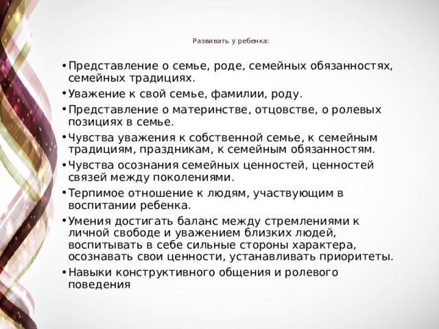 Развивать у ребенка:   Представление о семье, роде, семейных обязанностях, семейных традициях. Уважение к свой семье, фамилии, роду. Представление о материнстве, отцовстве, о ролевых позициях в семье. Чувства уважения к собственной семье, к семейным традициям, праздникам, к семейным обязанностям. Чувства осознания семейных ценностей, ценностей связей между поколениями. Терпимое отношение к людям, участвующим в воспитании ребенка. Умения достигать баланс между стремлениями к личной свободе и уважением близких людей, воспитывать в себе сильные стороны характера, осознавать свои ценности, устанавливать приоритеты. Навыки конструктивного общения и ролевого поведения 