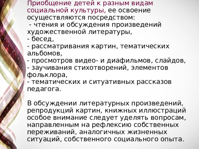 Приобщение детей к разным видам социальной культуры, ее освоение осуществляются посредством:  - чтения и обсуждения произведений художественной литературы,  - бесед,  - рассматривания картин, тематических альбомов,  - просмотров видео- и диафильмов, слайдов,  - заучивания стихотворений, элементов фольклора,  - тематических и ситуативных рассказов педагога.   В обсуждении литературных произведений, репродукций картин, книжных иллюстраций особое внимание следует уделять вопросам, направленным на рефлексию собственных переживаний, аналогичных жизненных ситуаций, собственного социального опыта.   