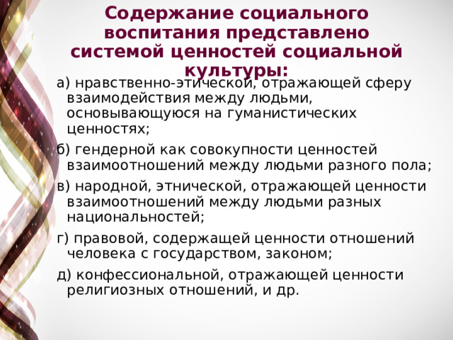 Содержание социального воспитания представлено системой ценностей социальной культуры: а) нравственно-этической, отражающей сферу взаимодействия между людьми, основывающуюся на гуманистических ценностях; б) гендерной как совокупности ценностей взаимоотношений между людьми разного пола; в) народной, этнической, отражающей ценности взаимоотношений между людьми разных национальностей; г) правовой, содержащей ценности отношений человека с государством, законом; д) конфессиональной, отражающей ценности религиозных отношений, и др. 
