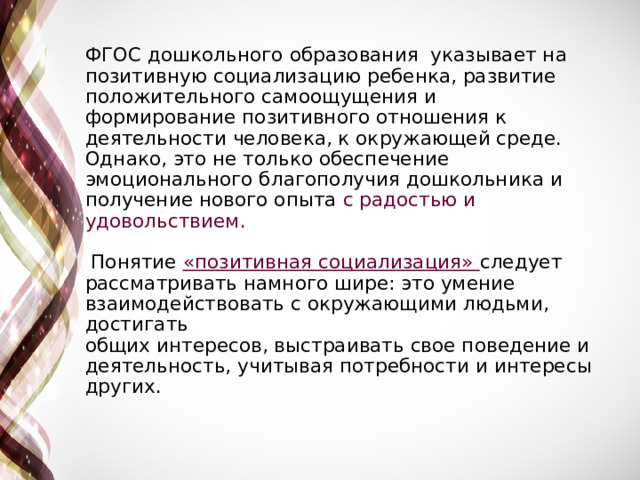 ФГОС дошкольного образования указывает на позитивную социализацию ребенка, развитие положительного самоощущения и формирование позитивного отношения к деятельности человека, к окружающей среде. Однако, это не только обеспечение эмоционального благополучия дошкольника и получение нового опыта с радостью и удовольствием.    Понятие «позитивная социализация» следует рассматривать намного шире: это умение взаимодействовать с окружающими людьми, достигать  общих интересов, выстраивать свое поведение и деятельность, учитывая потребности и интересы других.   