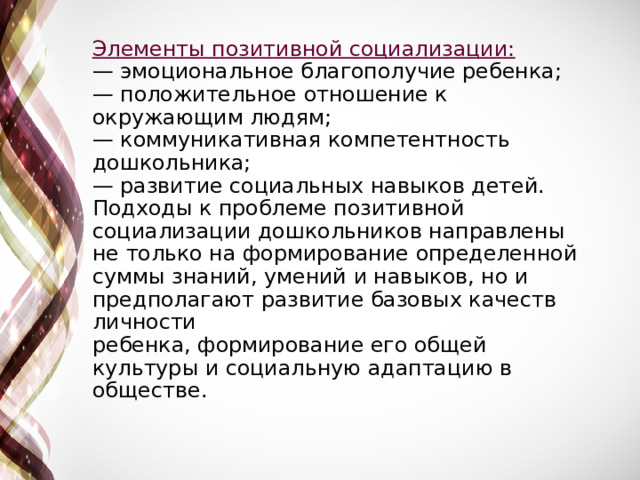 Элементы позитивной социализации:  — эмоциональное благополучие ребенка;  — положительное отношение к окружающим людям;  — коммуникативная компетентность дошкольника;  — развитие социальных навыков детей.  Подходы к проблеме позитивной социализации дошкольников направлены не только на формирование определенной суммы знаний, умений и навыков, но и предполагают развитие базовых качеств личности  ребенка, формирование его общей культуры и социальную адаптацию в обществе.   
