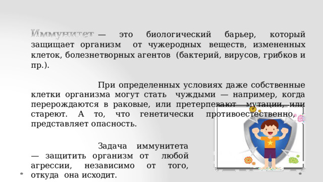 — это биологический  барьер, который защищает организм  от чужеродных  веществ,  измененных  клеток, болезнетворных  агентов (бактерий, вирусов,  грибков  и пр.). При определенных условиях даже собственные клетки организма могут стать чуждыми —  например,  когда  перерождаются  в  раковые,  или  претерпевают  мутации,  или  стареют.  А  то,  что  генетически  противоестественно,  представляет  опасность. Задача иммунитета — защитить организм от  любой агрессии, независимо от того, откуда  она  исходит. 