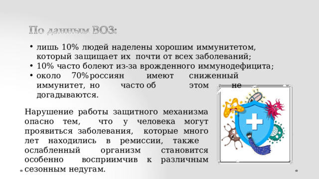 лишь  10%  людей  наделены  хорошим  иммунитетом,  который  защищает  их  почти  от  всех  заболеваний; 10% часто  болеют  из-за врожденного  иммунодефицита; о к о л о  70%  р о ссиян  им е ю т  сни ж енный  им м у ните т ,  н о  ча с т о  об  э т о м  не догадываются. Нарушение работы защитного механизма опасно тем,  что  у  человека  могут  проявиться  заболевания,  которые  много  лет  находились  в  ремиссии,  также  ослабленный  организм становится  особенно  восприимчив  к различным  сезонным  недугам. 