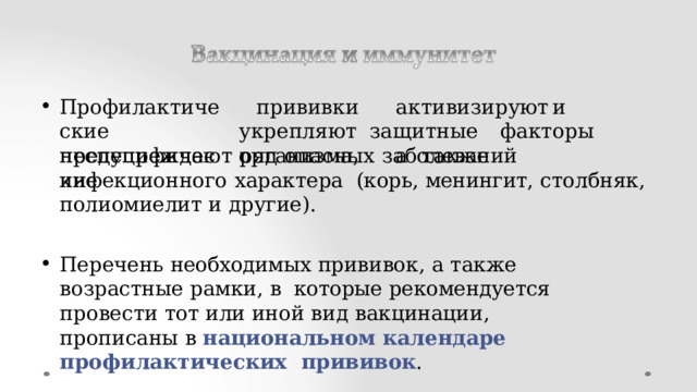 Пр о ф и ла к т и ч е ские неспецифические п р ив и вк и   а к т ив и зи р у ю т  и  ук р епля ю т за щ ит н ые  фа к т о р ы  о р г а ни з м а,   а  т а к ж е предупреждают  ряд  опасных  заболеваний  инфекционного  характера  (корь,  менингит,  столбняк,  полиомиелит  и  другие). Перечень  необходимых  прививок,  а  также  возрастные  рамки,  в  которые  рекомендуется  провести тот  или  иной вид  вакцинации,  прописаны  в национальном  календаре  профилактических  прививок . 