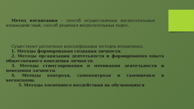 Метод воспитания – способ осуществления воспитательных взаимодействий, способ решения воспитательных задач. Существуют различные классификации методов воспитания. 1. Методы формирования сознания личности . 2. Методы организации деятельности и формирования опыта общественного поведения личности . 3. Методы стимулирования и мотивации деятельности и поведения личности . 4. Методы контроля, самоконтроля и самооценки в воспитании.  5. Методы косвенного воздействия на обучающихся  
