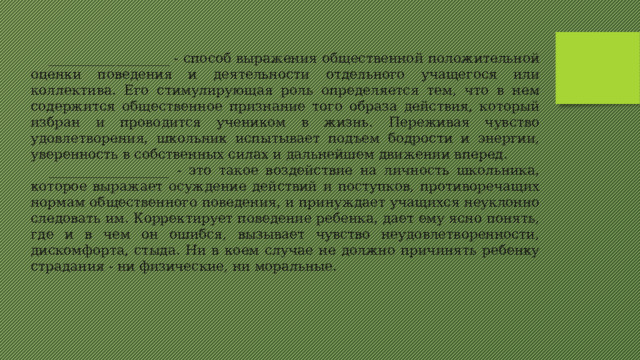 __________________ - способ выражения общественной положительной оценки поведения и деятельности отдельного учащегося или коллектива. Его стимулирующая роль определяется тем, что в нем содержится общественное признание того образа действия, который избран и проводится учеником в жизнь. Переживая чувство удовлетворения, школьник испытывает подъем бодрости и энергии, уверенность в собственных силах и дальнейшем движении вперед. __________________ - это такое воздействие на личность школьника, которое выражает осуждение действий и поступков, противоречащих нормам общественного поведения, и принуждает учащихся неуклонно следовать им. Корректирует поведение ребенка, дает ему ясно понять, где и в чем он ошибся, вызывает чувство неудовлетворенности, дискомфорта, стыда. Ни в коем случае не должно причинять ребенку страдания - ни физические, ни моральные. 