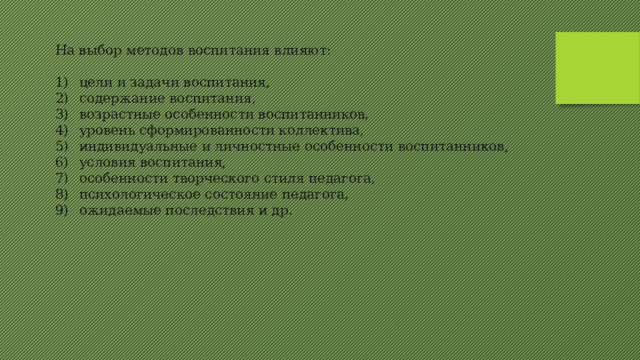 На выбор методов воспитания влияют: 1)  цели и задачи воспитания, 2)  содержание воспитания, 3)  возрастные особенности воспитанников, 4)  уровень сформированности коллектива, 5)  индивидуальные и личностные особенности воспитанников, 6)  условия воспитания, 7)  особенности творческого стиля педагога, 8)  психологическое состояние педагога, 9)  ожидаемые последствия и др. 