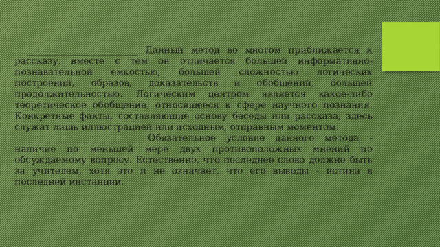 ________________________ Данный метод во многом приближается к рассказу, вместе с тем он отличается большей информативно-познавательной емкостью, большей сложностью логических построений, образов, доказательств и обобщений, большей продолжительностью. Логическим центром является какое-либо теоретическое обобщение, относящееся к сфере научного познания. Конкретные факты, составляющие основу беседы или рассказа, здесь служат лишь иллюстрацией или исходным, отправным моментом. ________________________ Обязательное условие данного метода - наличие по меньшей мере двух противоположных мнений по обсуждаемому вопросу. Естественно, что последнее слово должно быть за учителем, хотя это и не означает, что его выводы - истина в последней инстанции. 