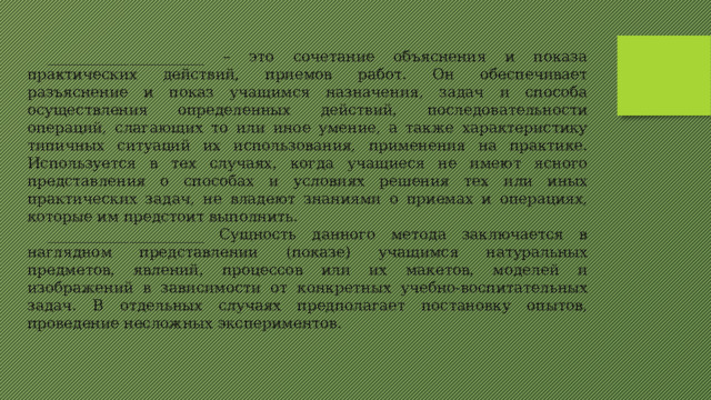 _____________________ – это сочетание объяснения и показа практических действий, приемов работ. Он обеспечивает разъяснение и показ учащимся назначения, задач и способа осуществления определенных действий, последовательности операций, слагающих то или иное умение, а также характеристику типичных ситуаций их использования, применения на практике. Используется в тех случаях, когда учащиеся не имеют ясного представления о способах и условиях решения тех или иных практических задач, не владеют знаниями о приемах и операциях, которые им предстоит выполнить. _____________________ Сущность данного метода заключается в наглядном представлении (показе) учащимся натуральных предметов, явлений, процессов или их макетов, моделей и изображений в зависимости от конкретных учебно-воспитательных задач. В отдельных случаях предполагает постановку опытов, проведение несложных экспериментов.   