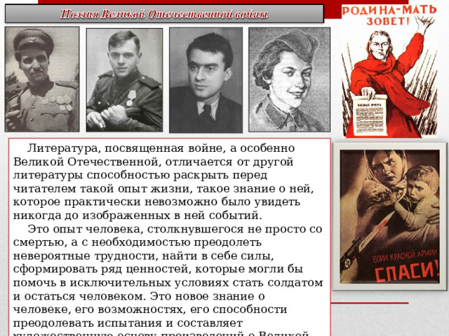  Литература, посвященная войне, а особенно Великой Отечественной, отличается от другой литературы способностью раскрыть перед читателем такой опыт жизни, такое знание о ней, которое практически невозможно было увидеть никогда до изображенных в ней событий.  Это опыт человека, столкнувшегося не просто со смертью, а с необходимостью преодолеть невероятные трудности, найти в себе силы, сформировать ряд ценностей, которые могли бы помочь в исключительных условиях стать солдатом и остаться человеком. Это новое знание о человеке, его возможностях, его способности преодолевать испытания и составляет художественную основу произведений о Великой Отечественной войне. Он роднит писателей военного поколения с русской классикой прошлого. 